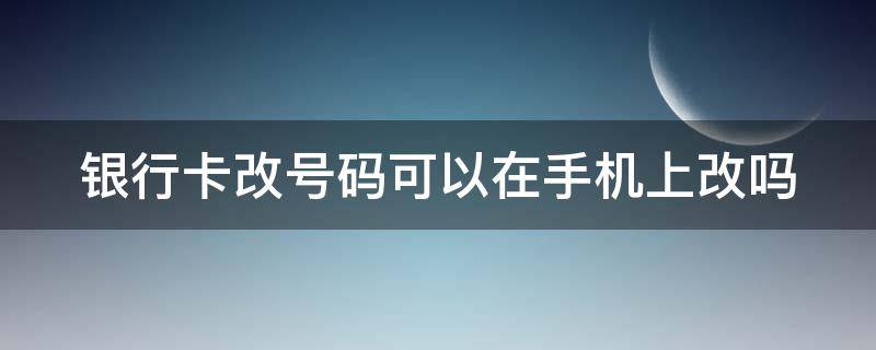 银行卡改号码可以在手机上改吗（银行卡可以更改手机号码）