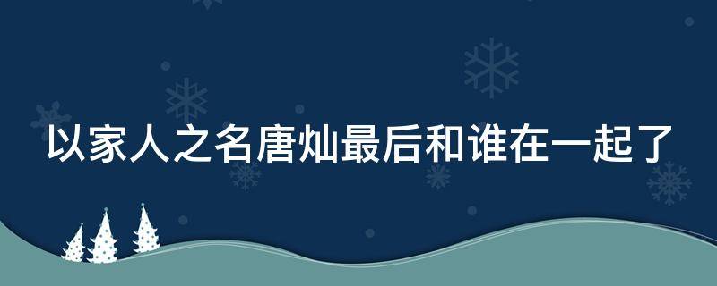 以家人之名唐灿最后和谁在一起了（以家人之名唐灿是好人还是坏人）