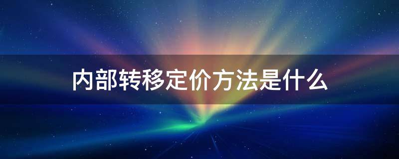 内部转移定价方法是什么（制定内部转移价格的方法有哪些）