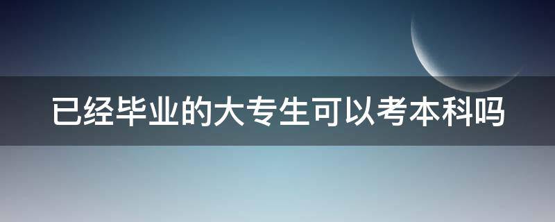 已经毕业的大专生可以考本科吗（已经毕业的大专生可以考本科吗知乎）