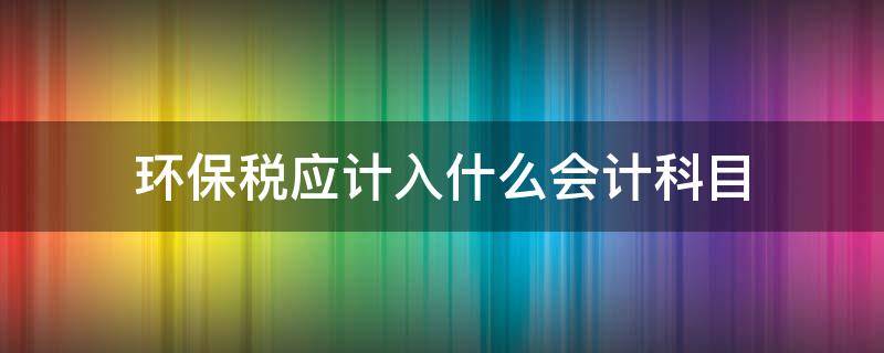 环保税应计入什么会计科目 环境保护税应计入哪个科目