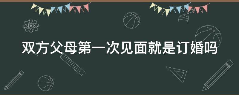 双方父母第一次见面就是订婚吗 双方父母见第一面有直接订婚的吗