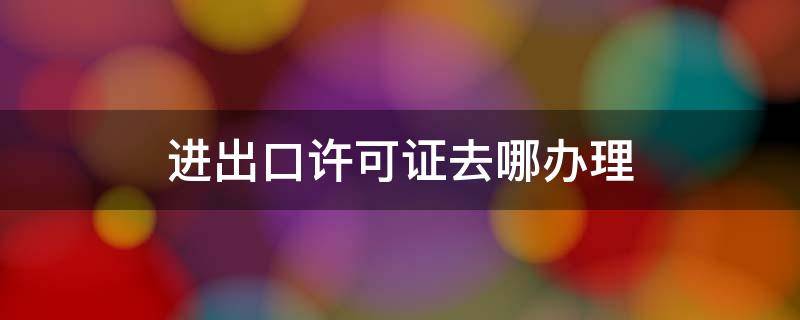 进出口许可证去哪办理 进出口许可证办理流程