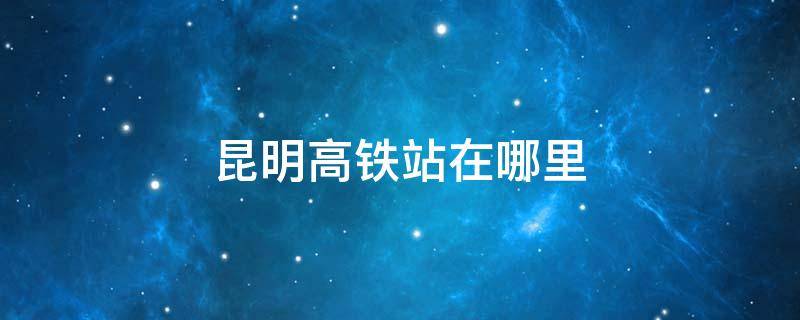 昆明高铁站在哪里 昆明高铁站在哪里距离飞机场有多远