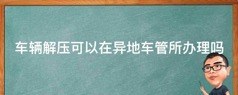 车辆解压可以在异地车管所办理吗（车辆解压可以在异地车管所办理吗现在）