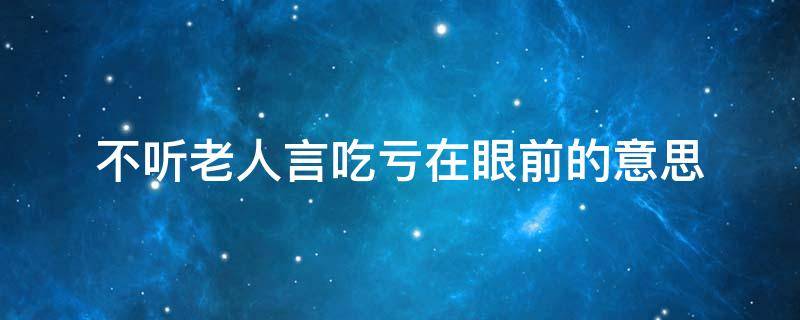 不听老人言吃亏在眼前的意思（不听老人言吃亏在眼前这句话是什么意思）