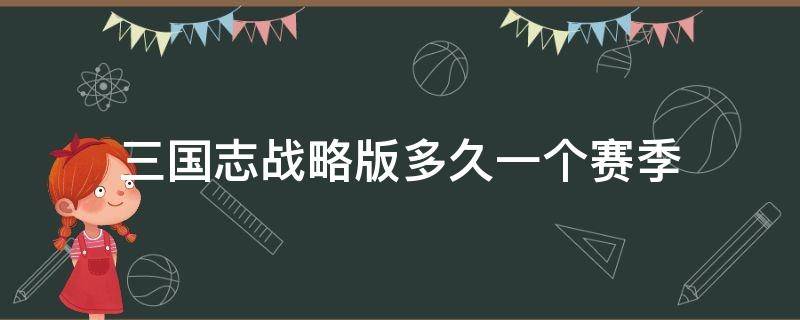 三国志战略版多久一个赛季 三国志战略版一个赛季多久