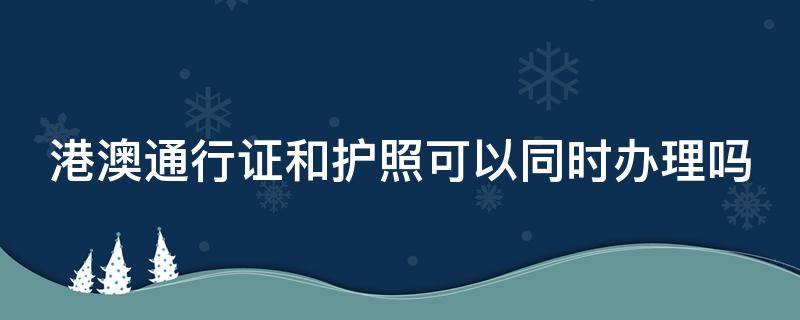 港澳通行证和护照可以同时办理吗 港澳通行证和护照有啥区别