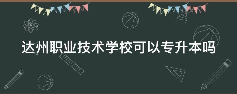 达州职业技术学校可以专升本吗（达州职业技术学校可以专升本吗女生）