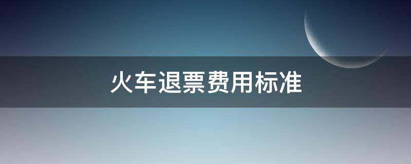 火车退票费用标准 火车票退票费标准