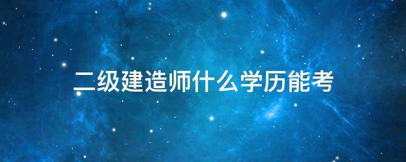 二级建造师什么学历能考 考二级建造师需要学历吗