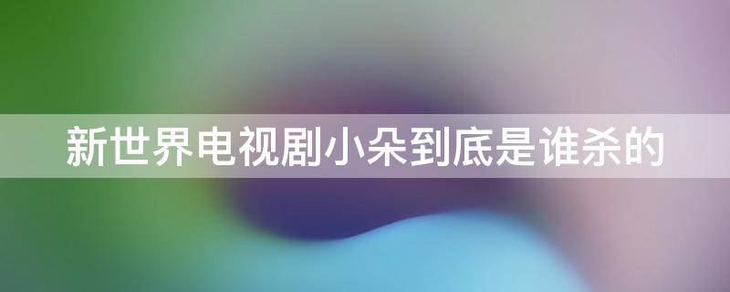 新世界电视剧小朵到底是谁杀的 新世界电视剧小朵到底是谁杀的啊