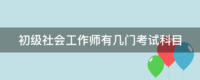 初级社会工作师有几门考试科目（初级社会工作师有几门考试科目内容）