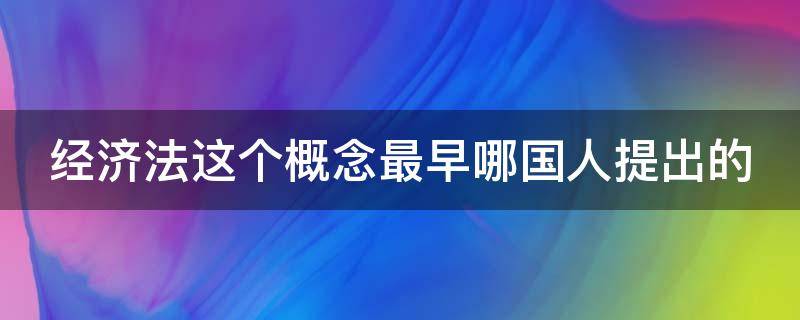 经济法这个概念最早哪国人提出的（经济法最早是谁提出的）