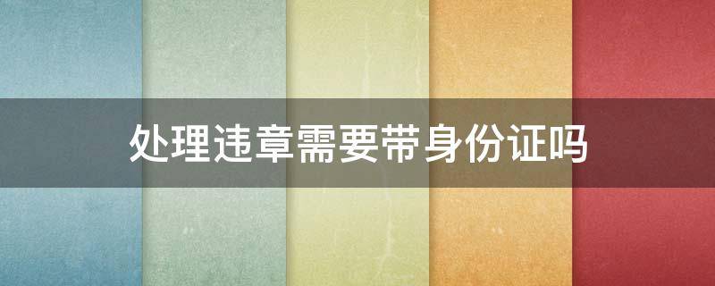 处理违章需要带身份证吗（处理违章需要带身份证吗,如果不是本人去办）