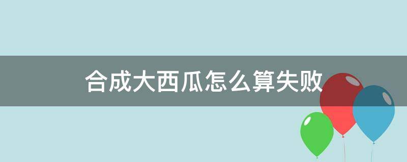 合成大西瓜怎么算失败（合成大西瓜 失败条件）