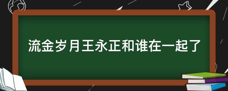 流金岁月王永正和谁在一起了 流金岁月喜欢王永正的是谁