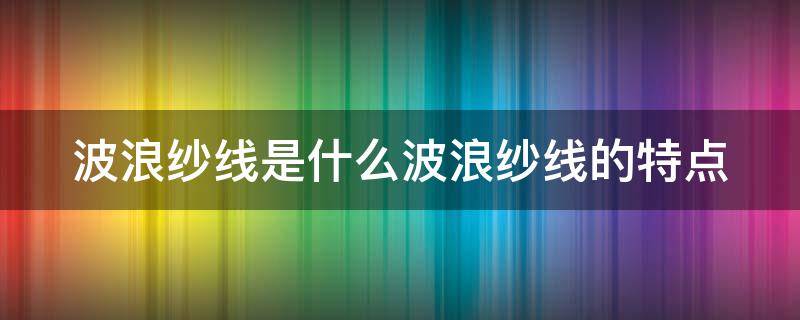 波浪纱线是什么波浪纱线的特点 波纹纱面料特点