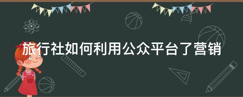 旅行社如何利用公众平台了营销 旅行社公众号功能介绍怎么写