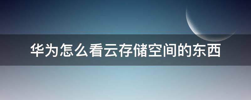 华为怎么看云存储空间的东西 华为云空间存的东西怎么看呢