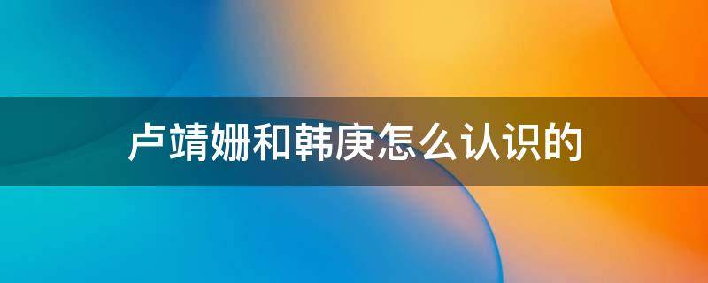 卢靖姗和韩庚怎么认识的 韩庚卢靖姗相识