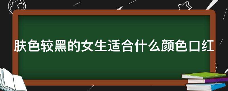 肤色较黑的女生适合什么颜色口红（肤色较黑的女生适合什么颜色口红色号）