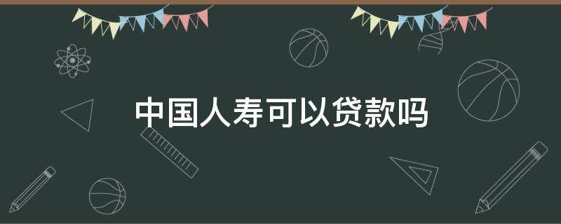 中国人寿可以贷款吗 中国人寿保险可以贷款吗