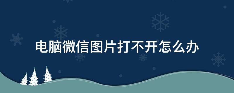 电脑微信图片打不开怎么办 电脑微信的图片打不开怎么办