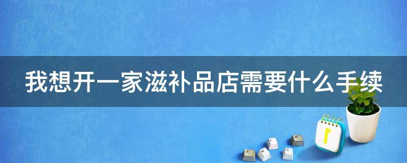 我想开一家滋补品店需要什么手续 我想开一家滋补品店需要什么手续呢