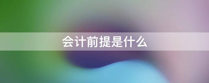 会计前提是什么 会计的基本前提有哪些都有怎样的意义