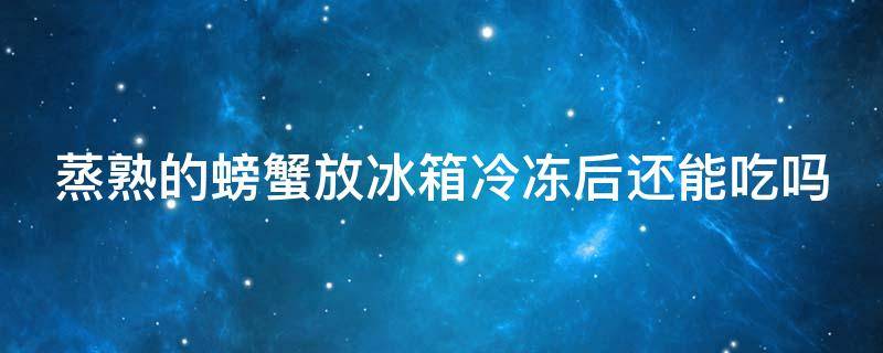 蒸熟的螃蟹放冰箱冷冻后还能吃吗（蒸熟了的螃蟹放冰箱里面冷冻后能吃吗）