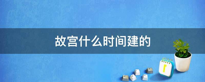 故宫什么时间建的（故宫是什么时间修建的）