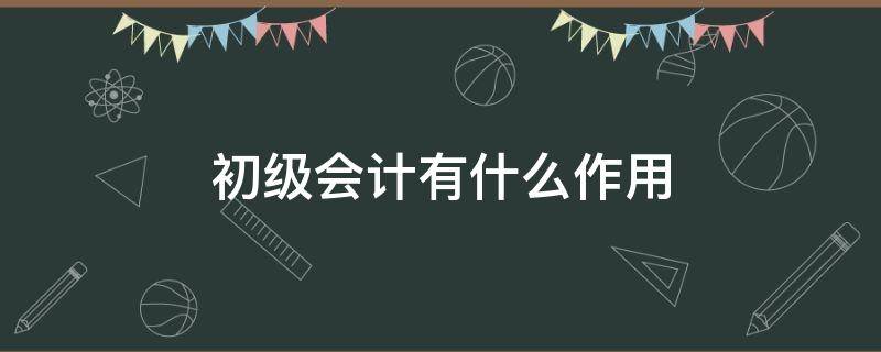 初级会计有什么作用 会计初级证有用嘛