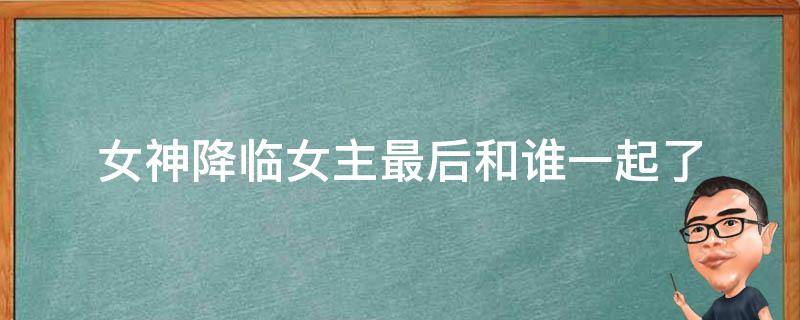 女神降临女主最后和谁一起了（女神降临女主最后到底和谁在一起了）