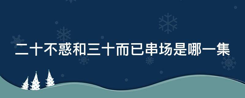 二十不惑和三十而已串场是哪一集 二十不惑三十而己串戏