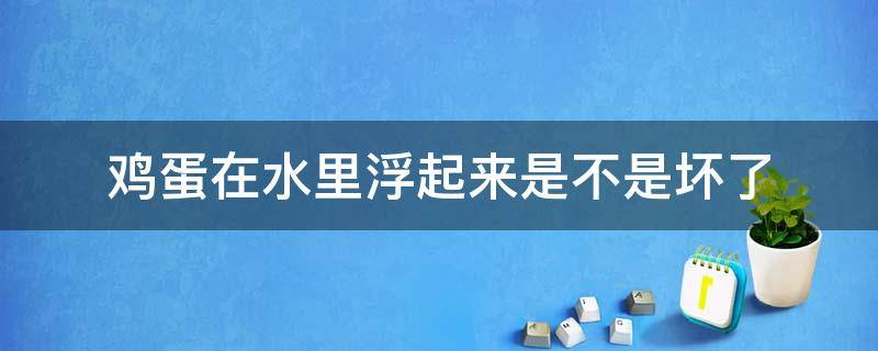 鸡蛋在水里浮起来是不是坏了（鸡蛋在水中浮起来是坏了吗）