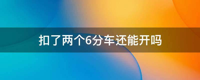 扣了两个6分车还能开吗（扣了2个6分怎么办可以开车吗）