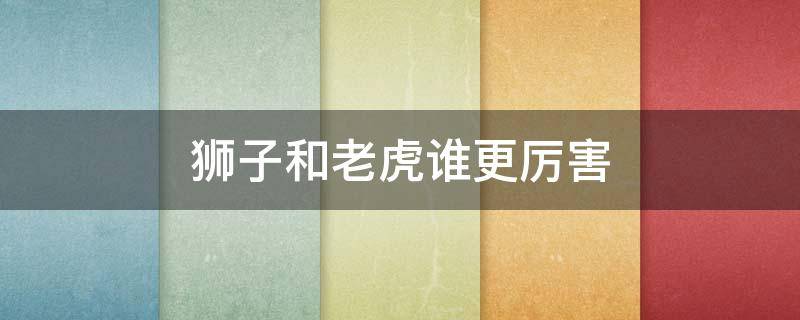 狮子和老虎谁更厉害 狮子和老虎谁更厉害 单挑