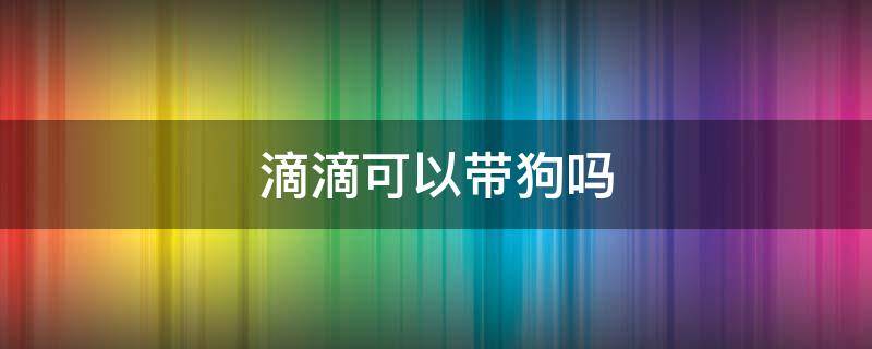 滴滴可以带狗吗 滴滴能带狗吗?