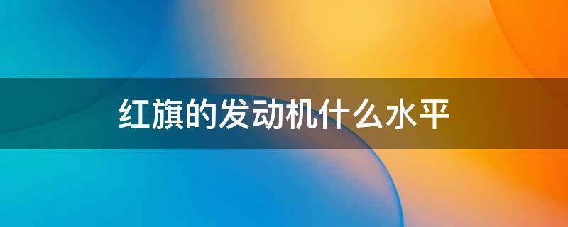 红旗的发动机什么水平 红旗汽车是什么发动机怎么样