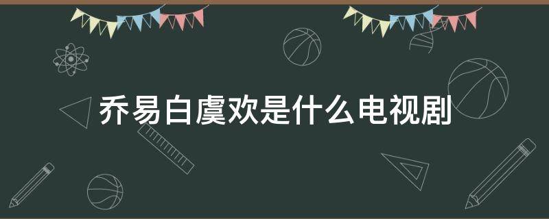 乔易白虞欢是什么电视剧 乔易白和虞欢第几集在一起