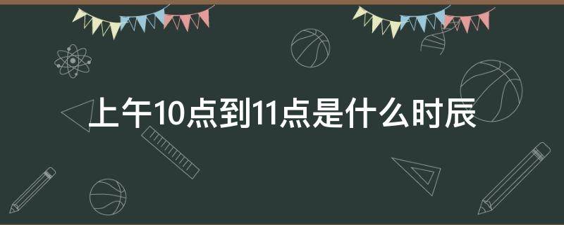 上午10点到11点是什么时辰 上午10点到11点是什么时辰生好不好