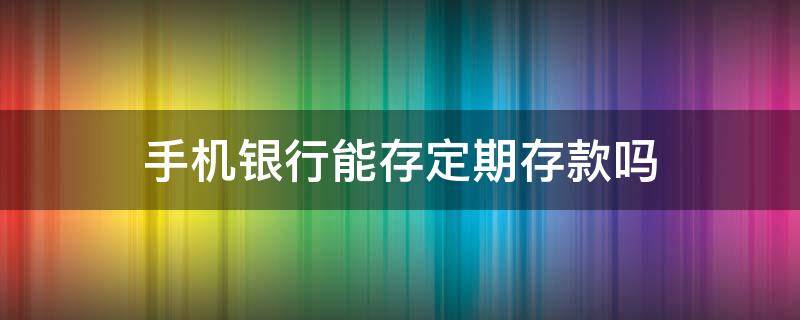 手机银行能存定期存款吗（手机银行能存定期存款吗?）