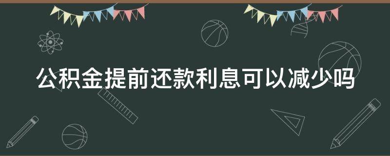 公积金提前还款利息可以减少吗（公积金提前还款利息可以减少吗）