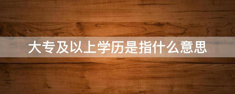 大专及以上学历是指什么意思 大专或以上学历是什么意思