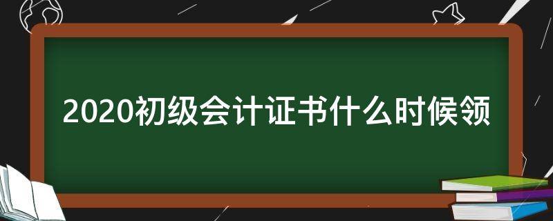 2020初级会计证书什么时候领（2020初级会计证书什么时候领取）