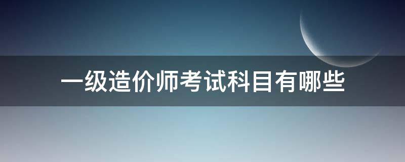 一级造价师考试科目有哪些（一级造价师报考科目）