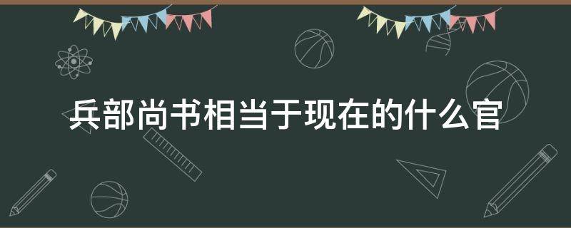 兵部尚书相当于现在的什么官（礼部尚书相当于现在的什么官）