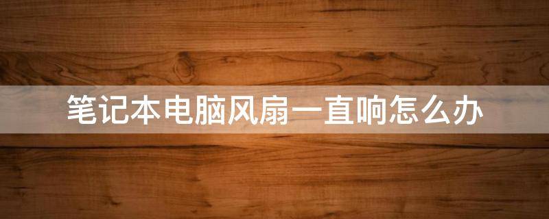 笔记本电脑风扇一直响怎么办 笔记本电脑风扇一直响怎么办会不会爆炸