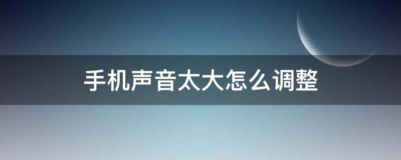 手机声音太大怎么调整 怎样调整手机声音变大